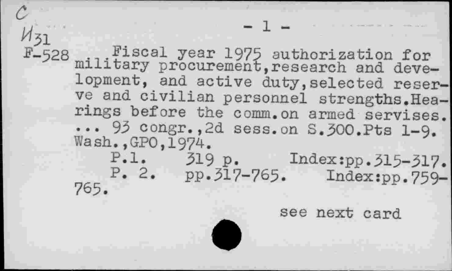 ﻿%L
F-528 ... fiscal year 1975 authorization for military procurement,research and development, and. active duty,selected reserve and civilian personnel strengths.Hearings before the comm.on armed servises. ... 93 congr.,2d sess.on S.300.Pts 1-9. Wash.,GP0,1974.
P.l. 319 p. Index:pp.315-317. P. 2. pp.317-765. Indexjpp.759-
see next card